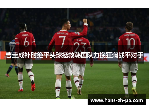 曹圭成补时绝平头球拯救韩国队力挽狂澜战平对手 曹圭成补时绝平头球拯救韩国队力挽狂澜战平对手