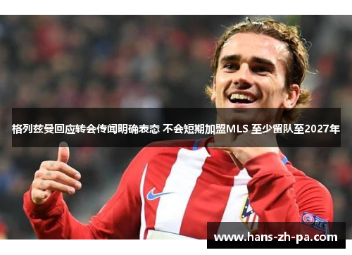 格列兹曼回应转会传闻明确表态 不会短期加盟MLS 至少留队至2027年